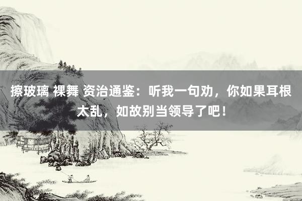 擦玻璃 裸舞 资治通鉴：听我一句劝，你如果耳根太乱，如故别当领导了吧！