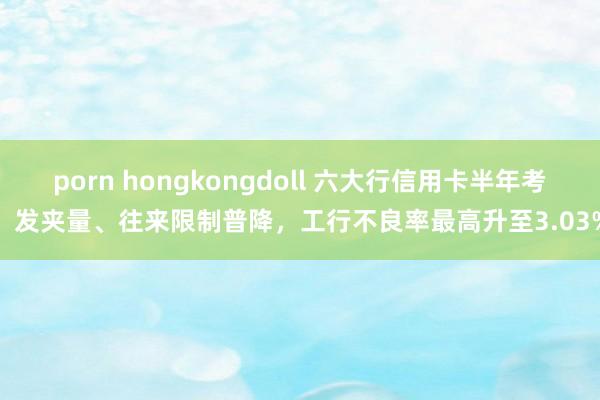 porn hongkongdoll 六大行信用卡半年考：发夹量、往来限制普降，工行不良率最高升至3.03%