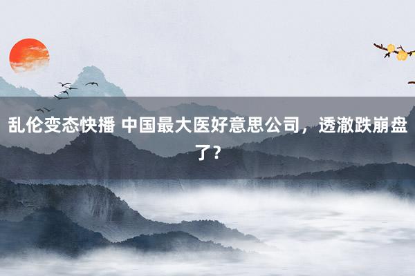 乱伦变态快播 中国最大医好意思公司，透澈跌崩盘了？
