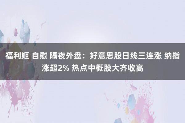 福利姬 自慰 隔夜外盘：好意思股日线三连涨 纳指涨超2% 热点中概股大齐收高