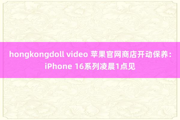 hongkongdoll video 苹果官网商店开动保养：iPhone 16系列凌晨1点见