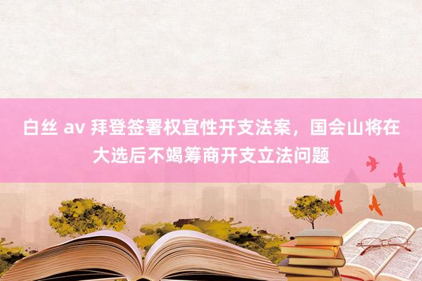 白丝 av 拜登签署权宜性开支法案，国会山将在大选后不竭筹商开支立法问题