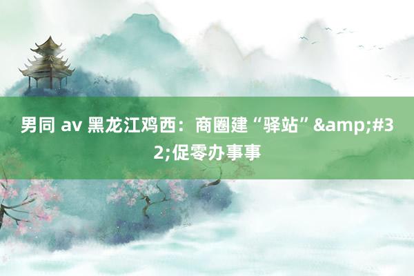 男同 av 黑龙江鸡西：商圈建“驿站”&#32;促零办事事