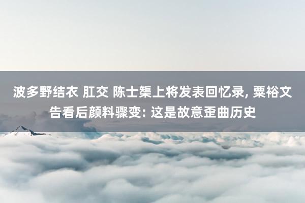 波多野结衣 肛交 陈士榘上将发表回忆录， 粟裕文告看后颜料骤变: 这是故意歪曲历史