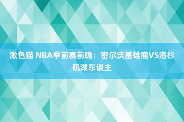 激色猫 NBA季前赛前瞻:密尔沃基雄鹿VS洛杉矶湖东谈主