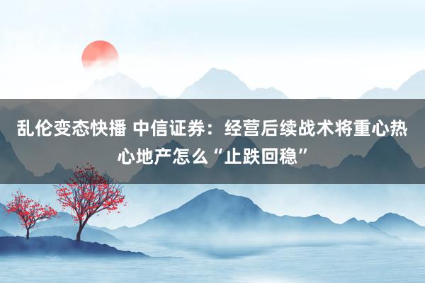 乱伦变态快播 中信证券：经营后续战术将重心热心地产怎么“止跌回稳”