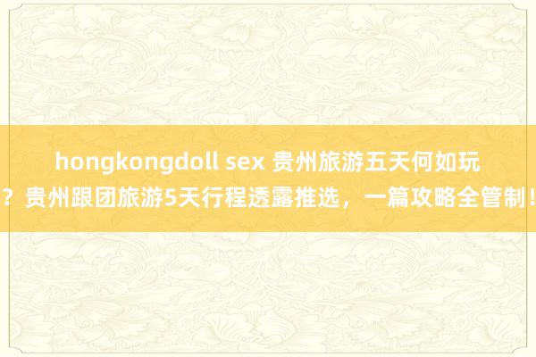 hongkongdoll sex 贵州旅游五天何如玩？贵州跟团旅游5天行程透露推选，一篇攻略全管制！