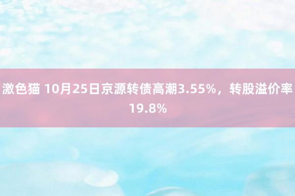 激色猫 10月25日京源转债高潮3.55%，转股溢价率19.8%