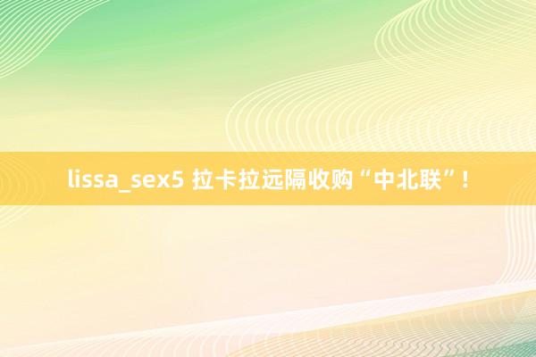 lissa_sex5 拉卡拉远隔收购“中北联”!
