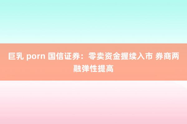 巨乳 porn 国信证券：零卖资金握续入市 券商两融弹性提高