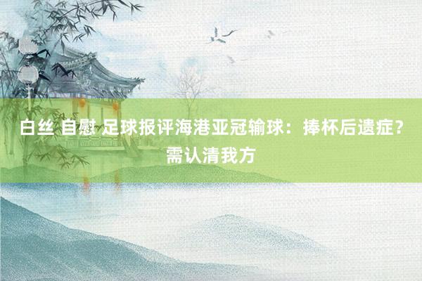 白丝 自慰 足球报评海港亚冠输球:捧杯后遗症?需认清我方