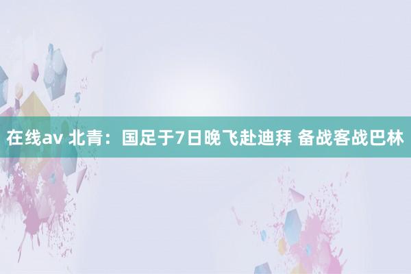 在线av 北青:国足于7日晚飞赴迪拜 备战客战巴林