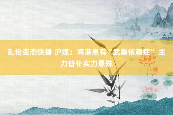 乱伦变态快播 沪媒:海港患有“武磊依赖症” 主力替补实力悬殊