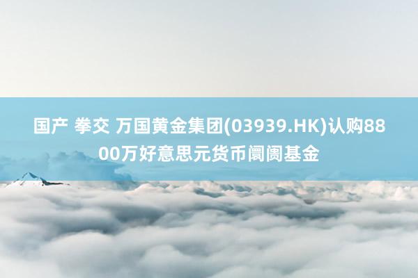 国产 拳交 万国黄金集团(03939.HK)认购8800万好意思元货币阛阓基金