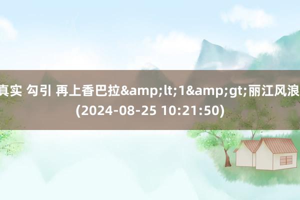 真实 勾引 再上香巴拉&lt;1&gt;丽江风浪 (2024-08-25 10:21:50)