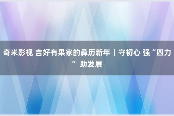 奇米影视 吉好有果家的彝历新年｜守初心 强“四力” 助发展