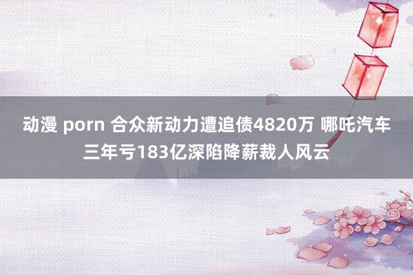 动漫 porn 合众新动力遭追债4820万 哪吒汽车三年亏183亿深陷降薪裁人风云