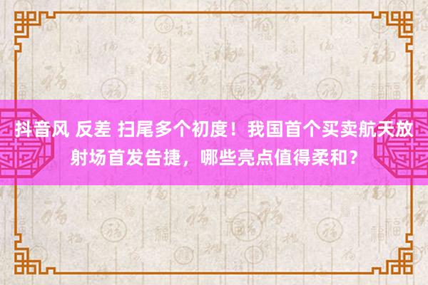 抖音风 反差 扫尾多个初度！我国首个买卖航天放射场首发告捷，哪些亮点值得柔和？