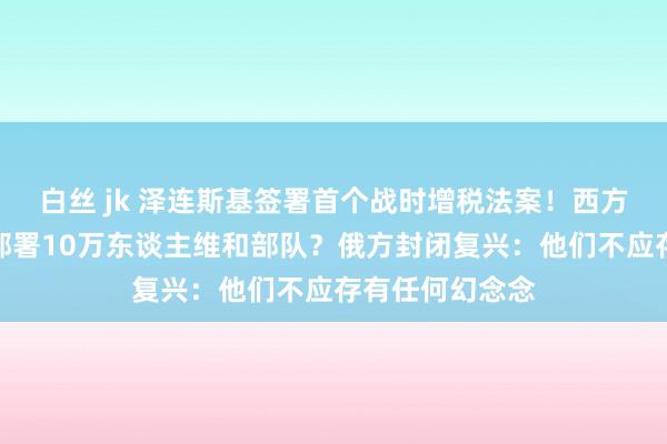 白丝 jk 泽连斯基签署首个战时增税法案！西方念念在乌克兰部署10万东谈主维和部队？俄方封闭复兴：他们不应存有任何幻念念