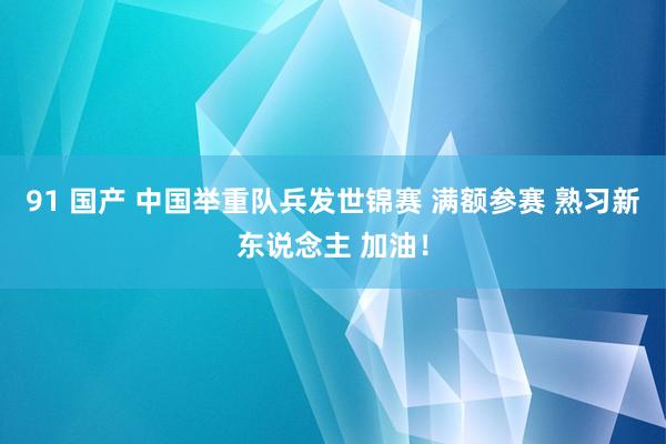91 国产 中国举重队兵发世锦赛 满额参赛 熟习新东说念主 加油！