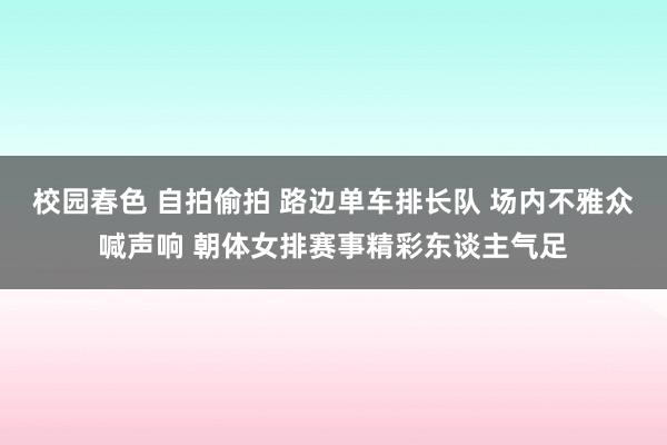 校园春色 自拍偷拍 路边单车排长队 场内不雅众喊声响 朝体女排赛事精彩东谈主气足