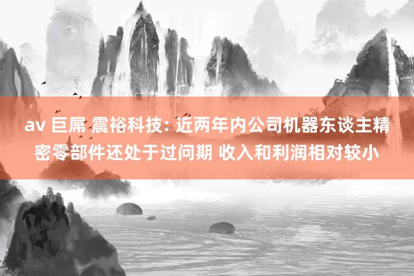 av 巨屌 震裕科技: 近两年内公司机器东谈主精密零部件还处于过问期 收入和利润相对较小
