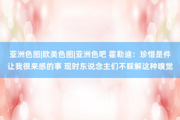 亚洲色图|欧美色图|亚洲色吧 霍勒迪：珍惜是件让我很来感的事 现时东说念主们不睬解这种嗅觉