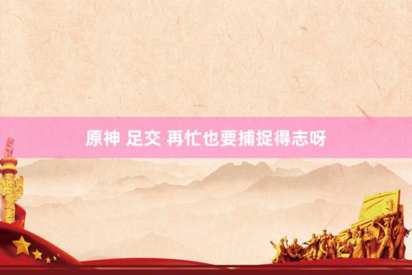 原神 足交 再忙也要捕捉得志呀