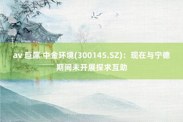 av 巨屌 中金环境(300145.SZ)：现在与宁德期间未开展探求互助