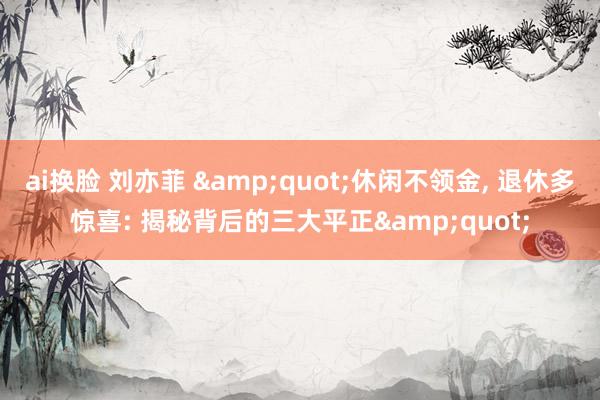ai换脸 刘亦菲 &quot;休闲不领金， 退休多惊喜: 揭秘背后的三大平正&quot;
