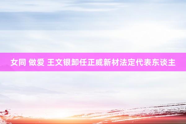 女同 做爱 王文银卸任正威新材法定代表东谈主