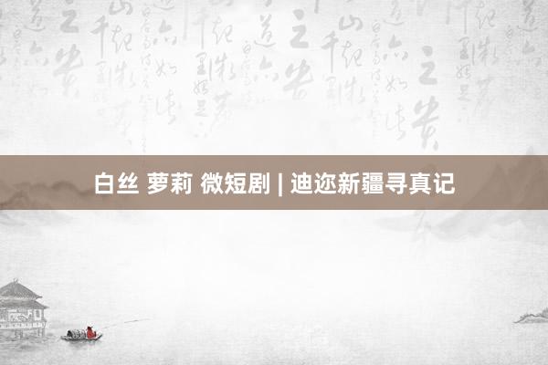 白丝 萝莉 微短剧 | 迪迩新疆寻真记