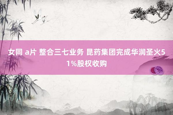 女同 a片 整合三七业务 昆药集团完成华润圣火51%股权收购