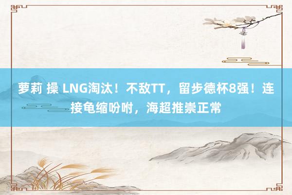 萝莉 操 LNG淘汰！不敌TT，留步德杯8强！连接龟缩吩咐，海超推崇正常