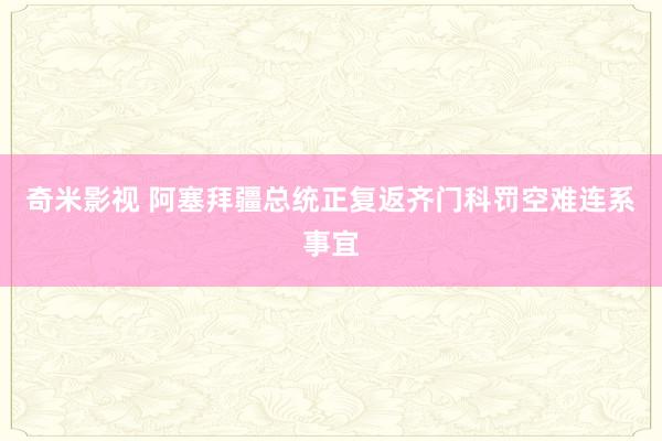奇米影视 阿塞拜疆总统正复返齐门科罚空难连系事宜