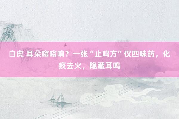 白虎 耳朵嗡嗡响？一张“止鸣方”仅四味药，化痰去火，隐藏耳鸣