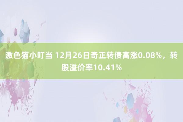 激色猫小叮当 12月26日奇正转债高涨0.08%，转股溢价率10.41%