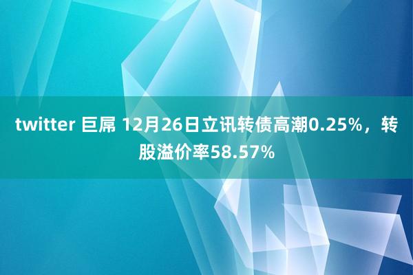 twitter 巨屌 12月26日立讯转债高潮0.25%，转股溢价率58.57%