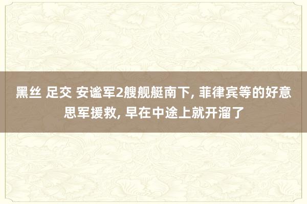 黑丝 足交 安谧军2艘舰艇南下, 菲律宾等的好意思军援救, 早在中途上就开溜了