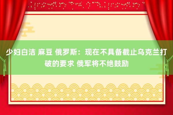 少妇白洁 麻豆 俄罗斯：现在不具备截止乌克兰打破的要求 俄军将不绝鼓励