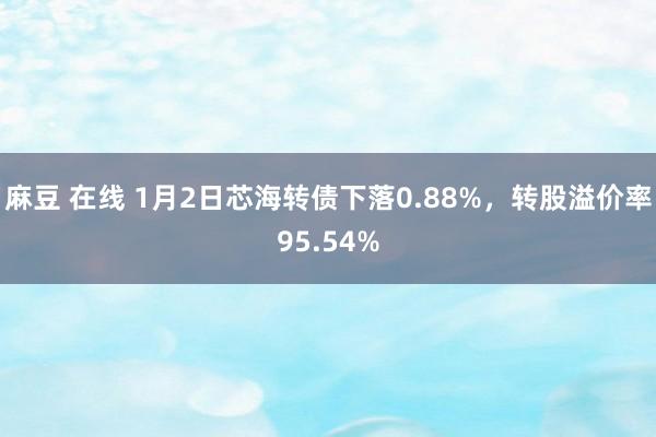 麻豆 在线 1月2日芯海转债下落0.88%，转股溢价率95.54%
