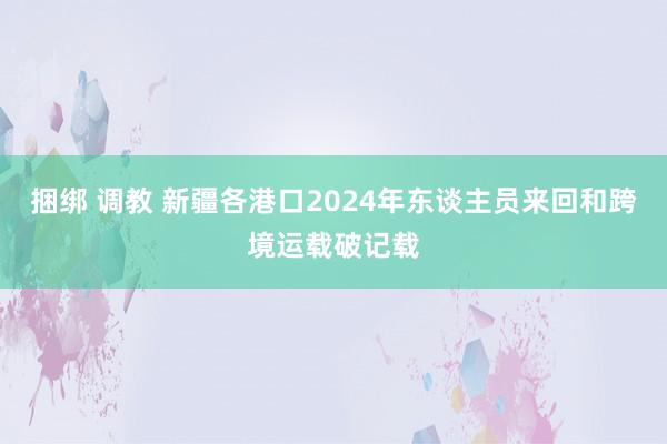 捆绑 调教 新疆各港口2024年东谈主员来回和跨境运载破记载
