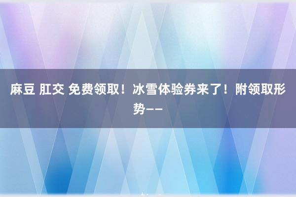 麻豆 肛交 免费领取！冰雪体验券来了！附领取形势——