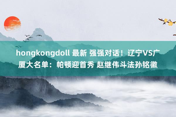 hongkongdoll 最新 强强对话！辽宁VS广厦大名单：帕顿迎首秀 赵继伟斗法孙铭徽