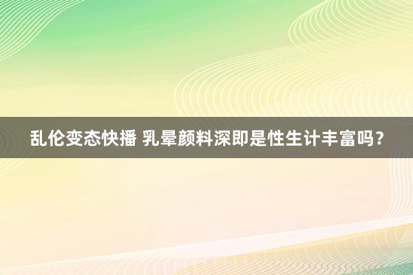 乱伦变态快播 乳晕颜料深即是性生计丰富吗？