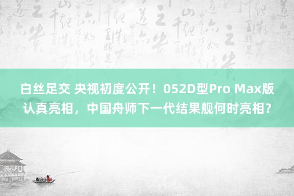 白丝足交 央视初度公开！052D型Pro Max版认真亮相，中国舟师下一代结果舰何时亮相？