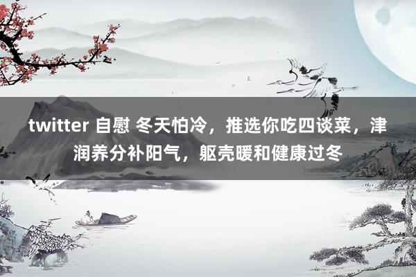 twitter 自慰 冬天怕冷，推选你吃四谈菜，津润养分补阳气，躯壳暖和健康过冬