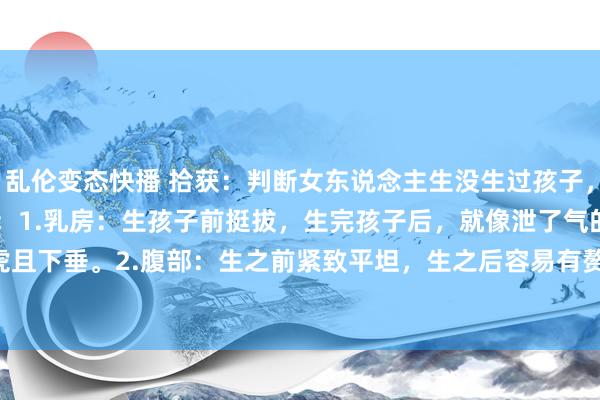 乱伦变态快播 拾获:判断女东说念主生没生过孩子,可从以下 8 处细节动手:1.乳房:生孩子前挺拔,生完孩子后,就像泄了气的皮球,马虎且下垂。2.腹部:生之前紧致平坦,生之后容易有赘肉,还可能有妊娠纹。 3.&nbs...
