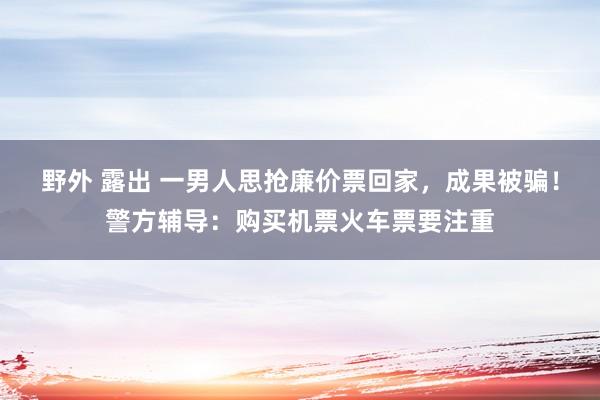 野外 露出 一男人思抢廉价票回家，成果被骗！警方辅导：购买机票火车票要注重