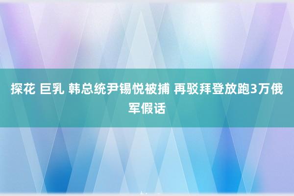 探花 巨乳 韩总统尹锡悦被捕 再驳拜登放跑3万俄军假话